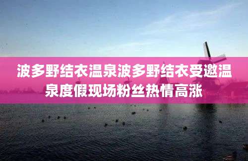 波多野结衣温泉波多野结衣受邀温泉度假现场粉丝热情高涨
