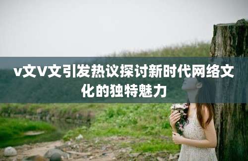 v文V文引发热议探讨新时代网络文化的独特魅力