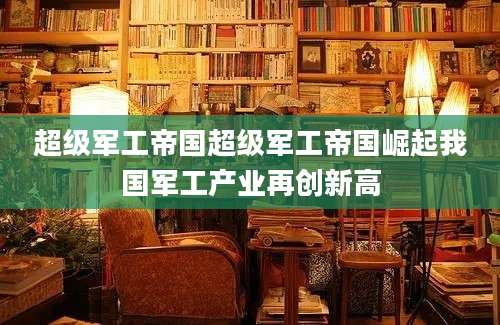 超级军工帝国超级军工帝国崛起我国军工产业再创新高