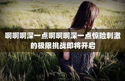 啊啊啊深一点啊啊啊深一点惊险刺激的极限挑战即将开启