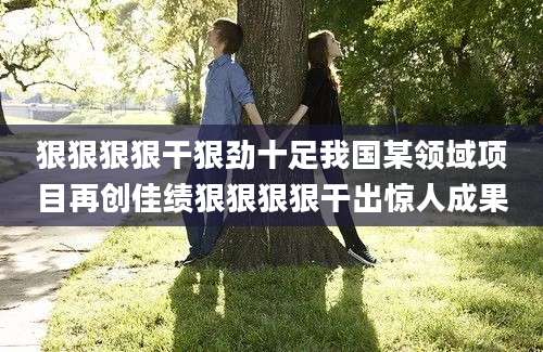 狠狠狠狠干狠劲十足我国某领域项目再创佳绩狠狠狠狠干出惊人成果