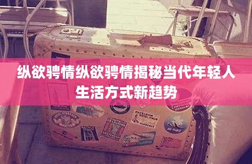 纵欲骋情纵欲骋情揭秘当代年轻人生活方式新趋势