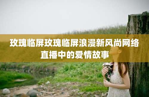 玫瑰临屏玫瑰临屏浪漫新风尚网络直播中的爱情故事