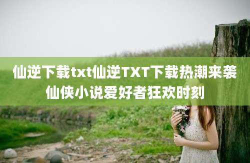 仙逆下载txt仙逆TXT下载热潮来袭仙侠小说爱好者狂欢时刻