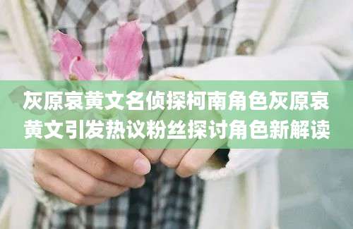 灰原哀黄文名侦探柯南角色灰原哀黄文引发热议粉丝探讨角色新解读