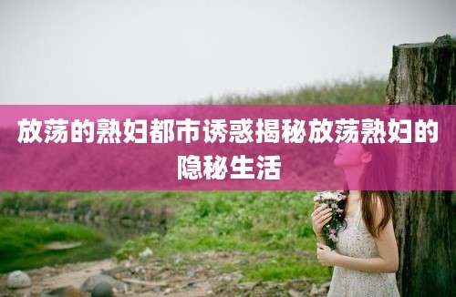 放荡的熟妇都市诱惑揭秘放荡熟妇的隐秘生活