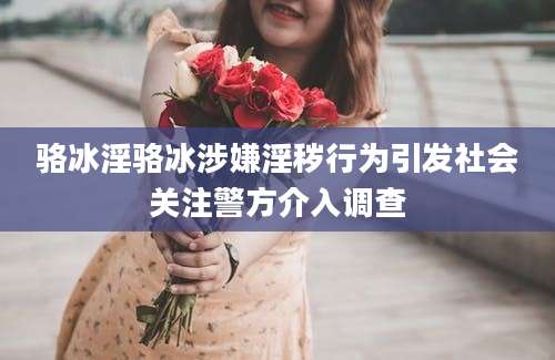 骆冰淫骆冰涉嫌淫秽行为引发社会关注警方介入调查