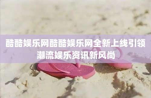 酷酷娱乐网酷酷娱乐网全新上线引领潮流娱乐资讯新风尚