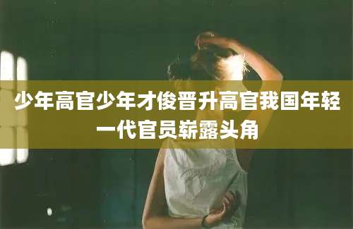少年高官少年才俊晋升高官我国年轻一代官员崭露头角