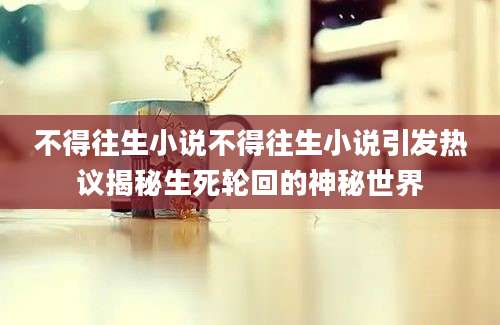 不得往生小说不得往生小说引发热议揭秘生死轮回的神秘世界