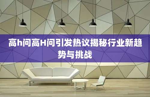 高h问高H问引发热议揭秘行业新趋势与挑战