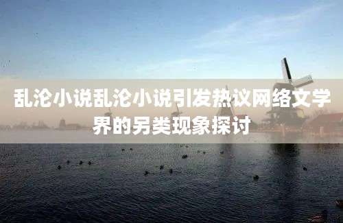 乱沦小说乱沦小说引发热议网络文学界的另类现象探讨