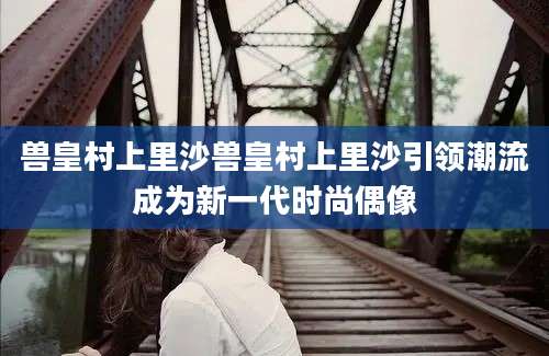 兽皇村上里沙兽皇村上里沙引领潮流成为新一代时尚偶像