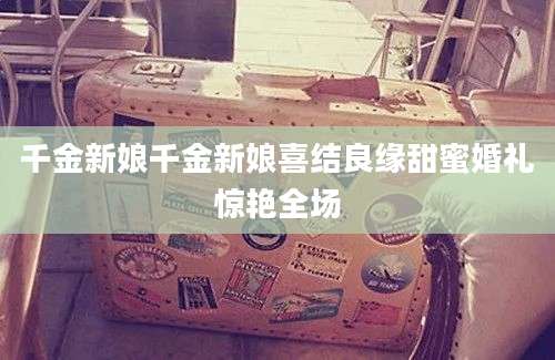 千金新娘千金新娘喜结良缘甜蜜婚礼惊艳全场