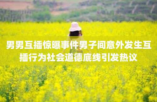 男男互插惊曝事件男子间意外发生互插行为社会道德底线引发热议
