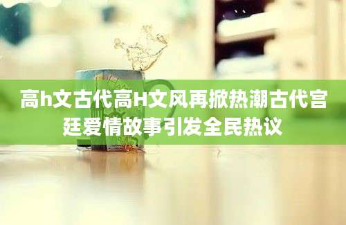 高h文古代高H文风再掀热潮古代宫廷爱情故事引发全民热议