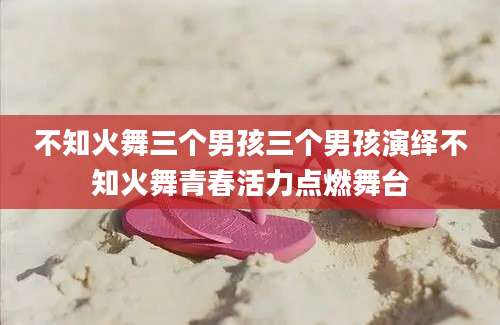 不知火舞三个男孩三个男孩演绎不知火舞青春活力点燃舞台