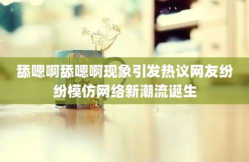 舔嗯啊舔嗯啊现象引发热议网友纷纷模仿网络新潮流诞生