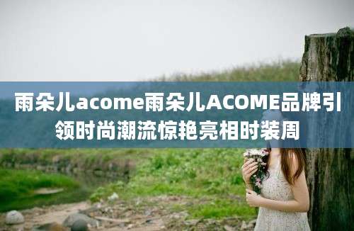 雨朵儿acome雨朵儿ACOME品牌引领时尚潮流惊艳亮相时装周