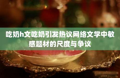 吃奶h文吃奶引发热议网络文学中敏感题材的尺度与争议