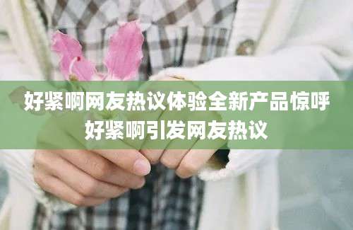 好紧啊网友热议体验全新产品惊呼好紧啊引发网友热议