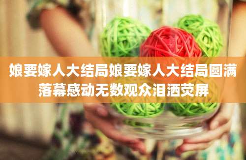 娘要嫁人大结局娘要嫁人大结局圆满落幕感动无数观众泪洒荧屏