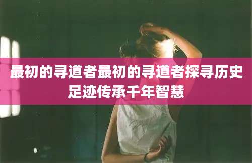 最初的寻道者最初的寻道者探寻历史足迹传承千年智慧