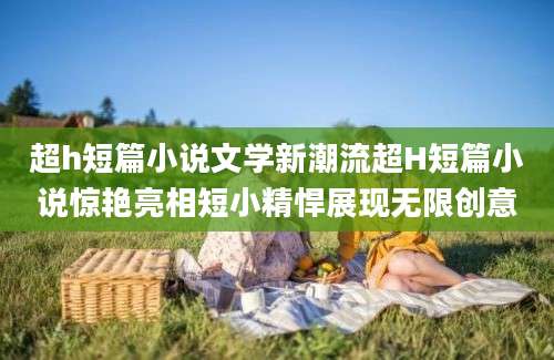 超h短篇小说文学新潮流超H短篇小说惊艳亮相短小精悍展现无限创意