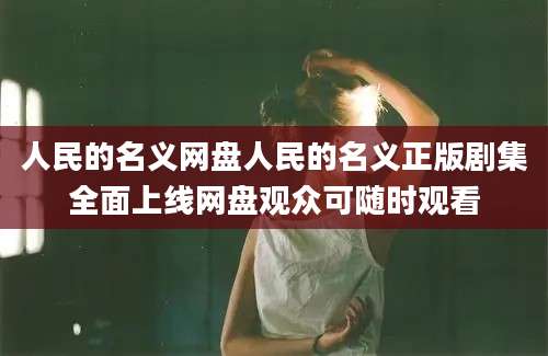 人民的名义网盘人民的名义正版剧集全面上线网盘观众可随时观看