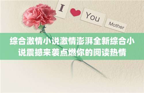 综合激情小说激情澎湃全新综合小说震撼来袭点燃你的阅读热情