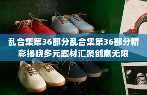 乱合集第36部分乱合集第36部分精彩揭晓多元题材汇聚创意无限