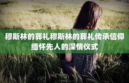 穆斯林的葬礼穆斯林的葬礼传承信仰缅怀先人的深情仪式