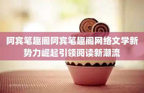 阿宾笔趣阁阿宾笔趣阁网络文学新势力崛起引领阅读新潮流