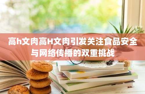 高h文肉高H文肉引发关注食品安全与网络传播的双重挑战