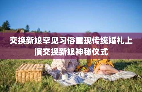 交换新娘罕见习俗重现传统婚礼上演交换新娘神秘仪式