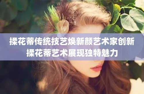 揉花蒂传统技艺焕新颜艺术家创新揉花蒂艺术展现独特魅力