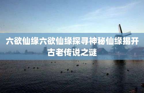 六欲仙缘六欲仙缘探寻神秘仙缘揭开古老传说之谜