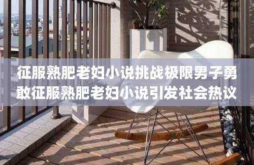 征服熟肥老妇小说挑战极限男子勇敢征服熟肥老妇小说引发社会热议