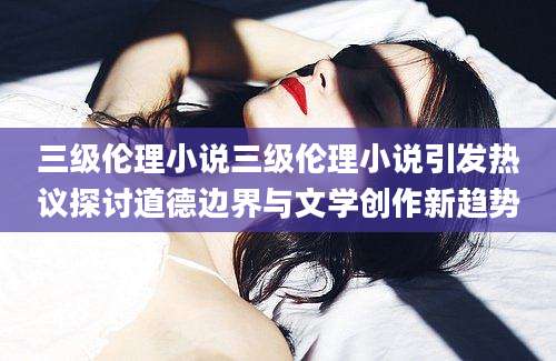 三级伦理小说三级伦理小说引发热议探讨道德边界与文学创作新趋势