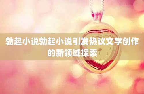 勃起小说勃起小说引发热议文学创作的新领域探索