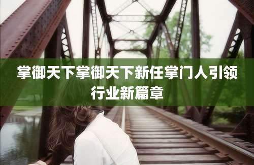 掌御天下掌御天下新任掌门人引领行业新篇章