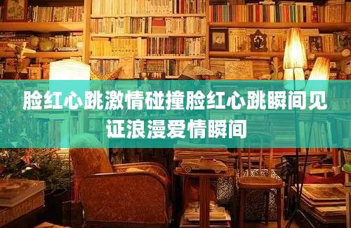 脸红心跳激情碰撞脸红心跳瞬间见证浪漫爱情瞬间