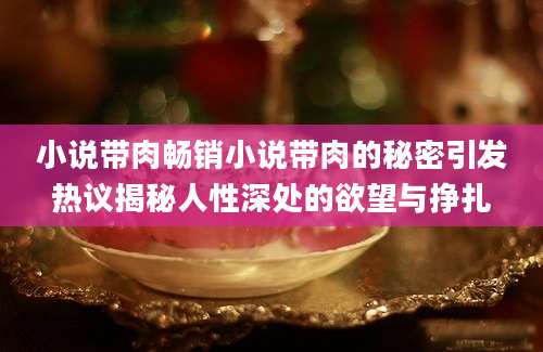 小说带肉畅销小说带肉的秘密引发热议揭秘人性深处的欲望与挣扎
