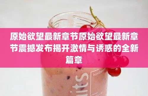 原始欲望最新章节原始欲望最新章节震撼发布揭开激情与诱惑的全新篇章