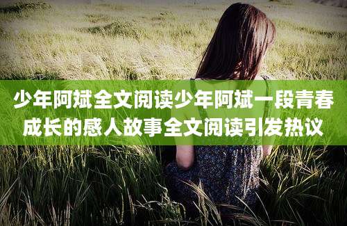 少年阿斌全文阅读少年阿斌一段青春成长的感人故事全文阅读引发热议
