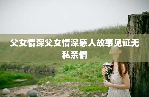 父女情深父女情深感人故事见证无私亲情