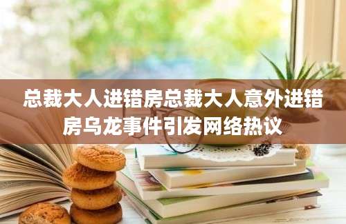 总裁大人进错房总裁大人意外进错房乌龙事件引发网络热议
