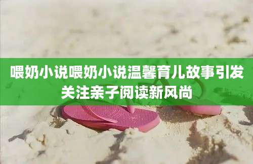 喂奶小说喂奶小说温馨育儿故事引发关注亲子阅读新风尚