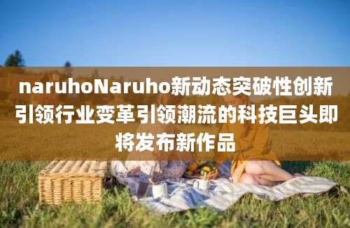 naruhoNaruho新动态突破性创新引领行业变革引领潮流的科技巨头即将发布新作品