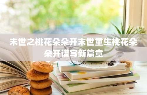 末世之桃花朵朵开末世重生桃花朵朵开谱写新篇章